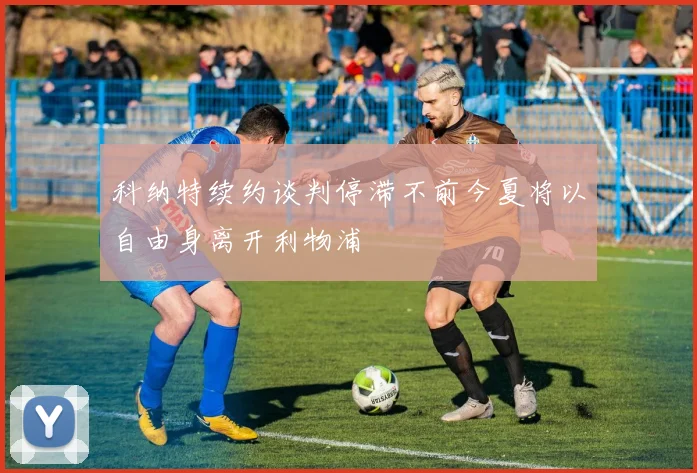 科纳特续约谈判停滞不前今夏将以自由身离开利物浦