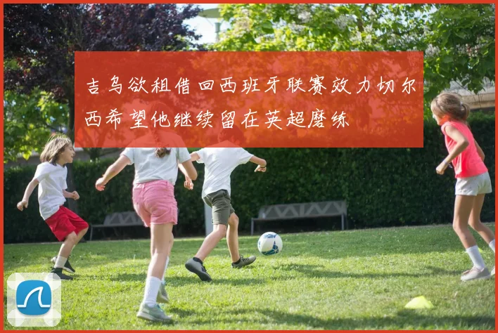 吉乌欲租借回西班牙联赛效力切尔西希望他继续留在英超磨练