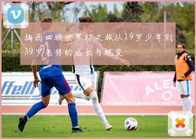 梅西回顾世界杯之旅从19岁少年到39岁老将的成长与蜕变