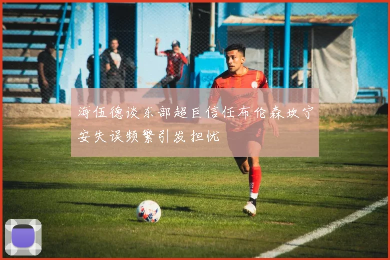 海伍德谈东部超巨信任布伦森坎宁安失误频繁引发担忧
