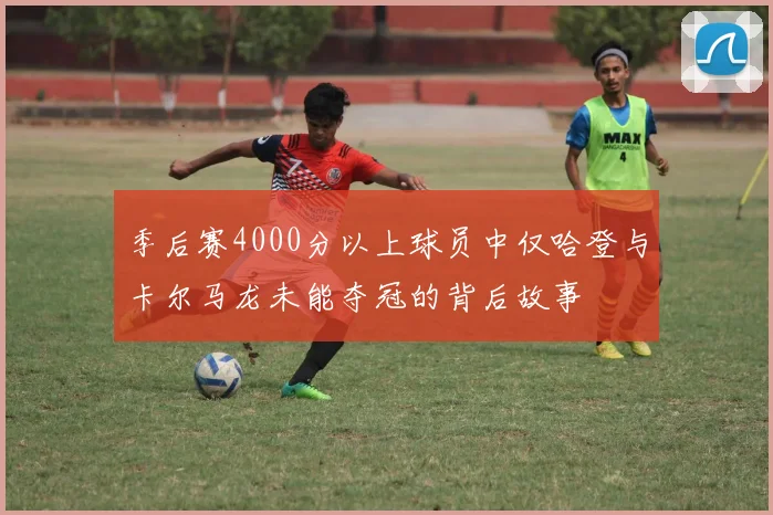 季后赛4000分以上球员中仅哈登与卡尔马龙未能夺冠的背后故事