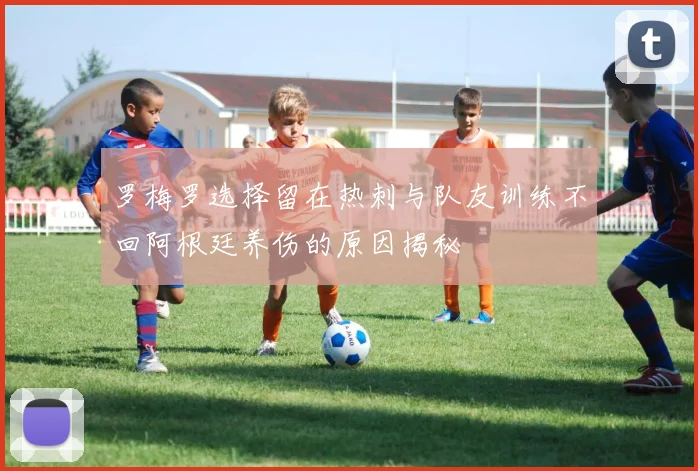 罗梅罗选择留在热刺与队友训练不回阿根廷养伤的原因揭秘