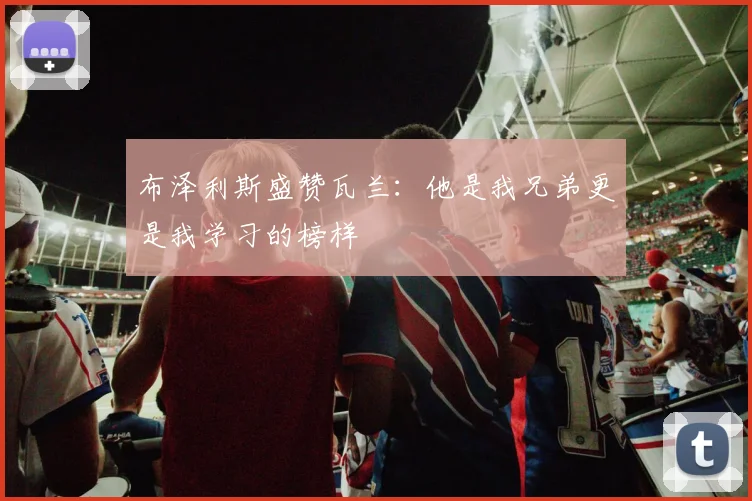 布泽利斯盛赞瓦兰：他是我兄弟更是我学习的榜样