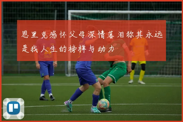 恩里克感怀父母深情落泪称其永远是我人生的榜样与动力