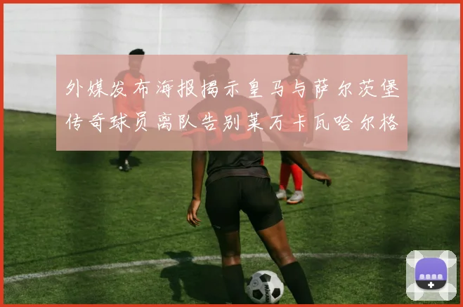 外媒发布海报揭示皇马与萨尔茨堡传奇球员离队告别莱万卡瓦哈尔格列兹曼