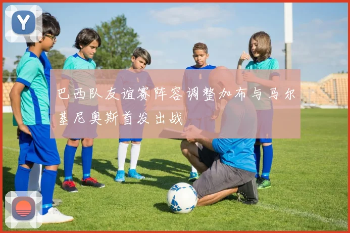 巴西队友谊赛阵容调整加布与马尔基尼奥斯首发出战