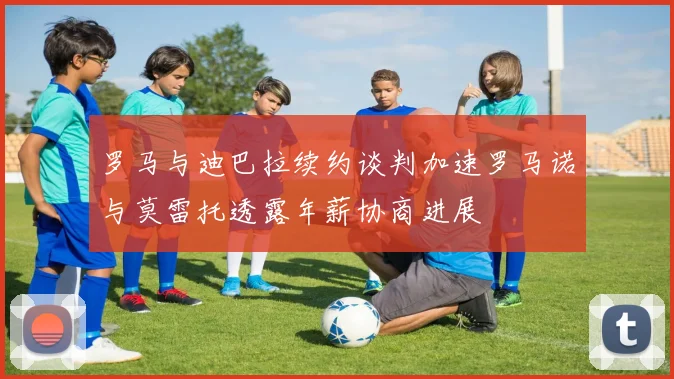 罗马与迪巴拉续约谈判加速罗马诺与莫雷托透露年薪协商进展