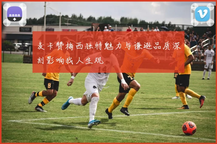 麦卡赞梅西独特魅力与谦逊品质深刻影响我人生观
