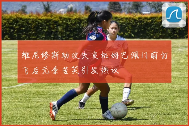 维尼修斯助攻失良机姆巴佩门前打飞后无奈苦笑引发热议