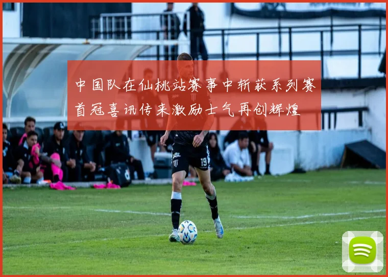 中国队在仙桃站赛事中斩获系列赛首冠喜讯传来激励士气再创辉煌